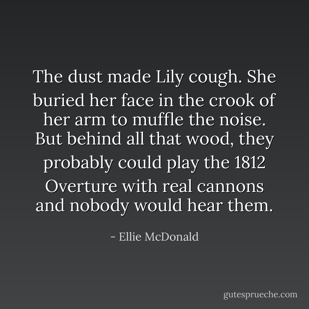The dust made Lily cough. She buried her face in the crook of her arm to muffle the noise. But behind all that wood, they probably could play the <i>1812 Overture</i> with real cannons and nobody would hear them. - Ellie McDonald