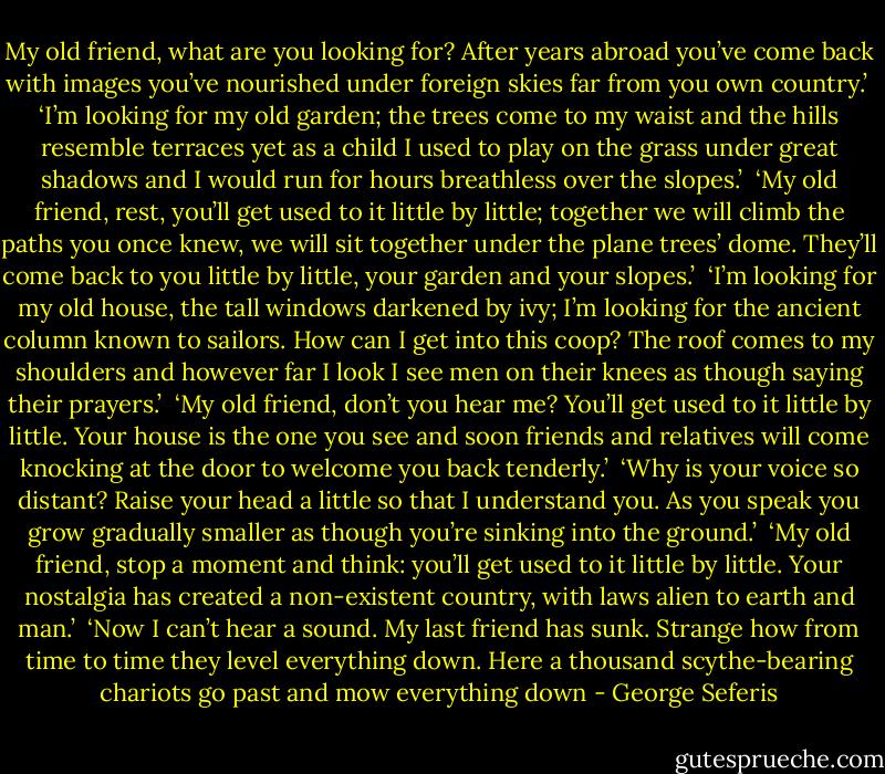 My old friend, what are you looking for?<br />After years abroad you’ve come back<br />with images you’ve nourished<br />under foreign skies<br />far from you own country.’<br /><br />‘I’m looking for my old garden;<br />the trees come to my waist<br />and the hills resemble terraces<br />yet as a child<br />I used to play on the grass<br />under great shadows<br />and I would run for hours<br />breathless over the slopes.’<br /><br />‘My old friend, rest,<br />you’ll get used to it little by little;<br />together we will climb<br />the paths you once knew,<br />we will sit together<br />under the plane trees’ dome.<br />They’ll come back to you little by little,<br />your garden and your slopes.’<br /><br />‘I’m looking for my old house,<br />the tall windows<br />darkened by ivy;<br />I’m looking for the ancient column<br />known to sailors.<br />How can I get into this coop?<br />The roof comes to my shoulders<br />and however far I look<br />I see men on their knees<br />as though saying their prayers.’<br /><br />‘My old friend, don’t you hear me?<br />You’ll get used to it little by little.<br />Your house is the one you see<br />and soon friends and relatives<br />will come knocking at the door<br />to welcome you back tenderly.’<br /><br />‘Why is your voice so distant?<br />Raise your head a little<br />so that I understand you.<br />As you speak you grow<br />gradually smaller<br />as though you’re sinking into the ground.’<br /><br />‘My old friend, stop a moment and think:<br />you’ll get used to it little by little.<br />Your nostalgia has created<br />a non-existent country, with laws<br />alien to earth and man.’<br /><br />‘Now I can’t hear a sound.<br />My last friend has sunk.<br />Strange how from time to time<br />they level everything down.<br />Here a thousand scythe-bearing chariots go past<br />and mow everything down - George Seferis