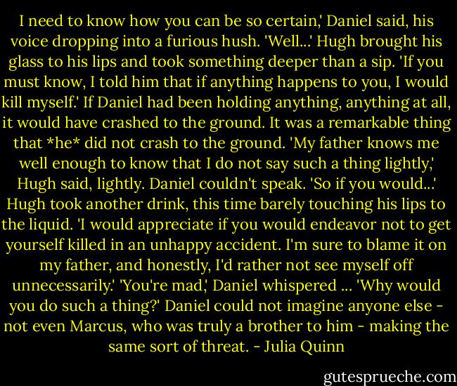 I need to know how you can be so certain,' Daniel said, his voice dropping into a furious hush.<br />'Well...' Hugh brought his glass to his lips and took something deeper than a sip. 'If you must know, I told him that if anything happens to you, I would kill myself.'<br />If Daniel had been holding anything, anything at all, it would have crashed to the ground. It was a remarkable thing that *he* did not crash to the ground.<br />'My father knows me well enough to know that I do not say such a thing lightly,' Hugh said, lightly.<br />Daniel couldn't speak.<br />'So if you would...' Hugh took another drink, this time barely touching his lips to the liquid. 'I would appreciate if you would endeavor not to get yourself killed in an unhappy accident. I'm sure to blame it on my father, and honestly, I'd rather not see myself off unnecessarily.'<br />'You're mad,' Daniel whispered ... 'Why would you do such a thing?' Daniel could not imagine anyone else - not even Marcus, who was truly a brother to him - making the same sort of threat. - Julia Quinn