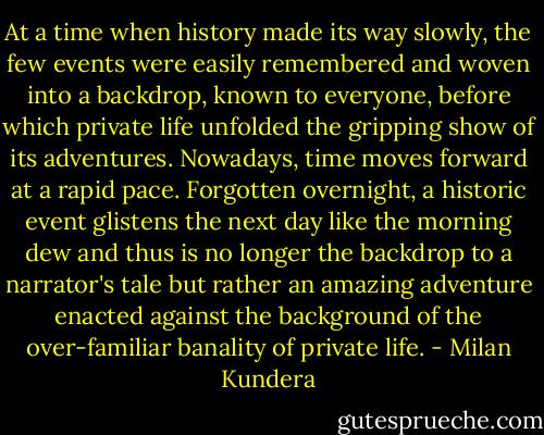 At a time when history made its way slowly, the few events were easily remembered and woven into a backdrop, known to everyone, before which private life unfolded the gripping show of its adventures. Nowadays, time moves forward at a rapid pace. Forgotten overnight, a historic event glistens the next day like the morning dew and thus is no longer the backdrop to a narrator's tale but rather an amazing adventure enacted against the background of the over-familiar banality of private life. - Milan Kundera