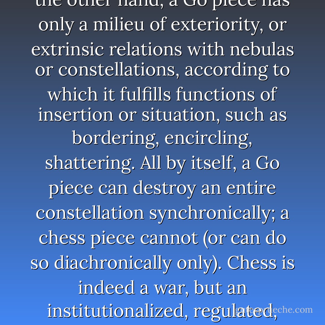 Let us take a limited example and compare the war machine and the state apparatus in the context of the theory of games. Let us take chess and Go, from the standpoint of game pieces, the relations between the pieces and the space involved. Chess is a game of the State, or of the court: the emperor of China played it. Chess pieces are coded; they have an internal nature and intrinsic properties from which their movements, situations, and confrontations derive. They have qualities; a knight remains a knight, a pawn a pawn, a bishop a bishop. Each is like a subject of the statement endowed with relative power, and these relative powers combine in a subject of enunciation, that is, the chess player or the game’s form of interiority. Go pieces, I contrast, are pellets, disks, simple arithmetic units, and have only an anonymous, collective, or third-person function: “It” makes a move. “It” could be a man, a woman, a louse, an elephant. Go pieces are elements of a nonsubjectified machine assemblage with no intrinsic properties, only situational ones. Thus the relations are very different in the two cases.<br /><br />Within their milieu of interiority, chess pieces entertain biunivocal relations with one another, and with the adversary’s pieces: their functioning is structural. One the other hand, a Go piece has only a milieu of exteriority, or extrinsic relations with nebulas or constellations, according to which it fulfills functions of insertion or situation, such as bordering, encircling, shattering. All by itself, a Go piece can destroy an entire constellation synchronically; a chess piece cannot (or can do so diachronically only). Chess is indeed a war, but an institutionalized, regulated, coded war with a front, a rear, battles. But what is proper to Go is war without battle lines, with neither confrontation nor retreat, without battles even: pure strategy, whereas chess is a semiology. Finally, the space is not at all the same: in chess, it is a question of arranging a closed space for oneself, thus going from one point to another, of occupying the maximum number of squares with the minimum number of pieces. In Go, it is a question of arraying oneself in an open space, of holding space, of maintaining the possibility of springing up at any point: the movement is not from one point to another, but becomes perpetual, without aim or destination, without departure or arrival. The “smooth” space of Go, as against the “striated” space of chess. The nomos of Go against the State of chess, nomos against polis. The difference is that chess codes and decodes space, whereas Go proceeds altogether differently, territorializing and deterritorializing it (make the outside a territory in space; consolidate that territory by the construction of a second, adjacent territory; deterritorialize the enemy by shattering his territory from within; deterritorialize oneself by renouncing, by going elsewhere…) Another justice, another movement, another space-time. - Gilles Deleuze