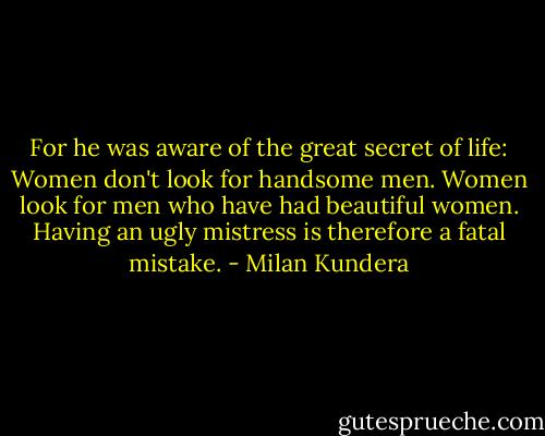 For he was aware of the great secret of life: Women don't look for handsome men. Women look for men who have had beautiful women. Having an ugly mistress is therefore a fatal mistake. - Milan Kundera