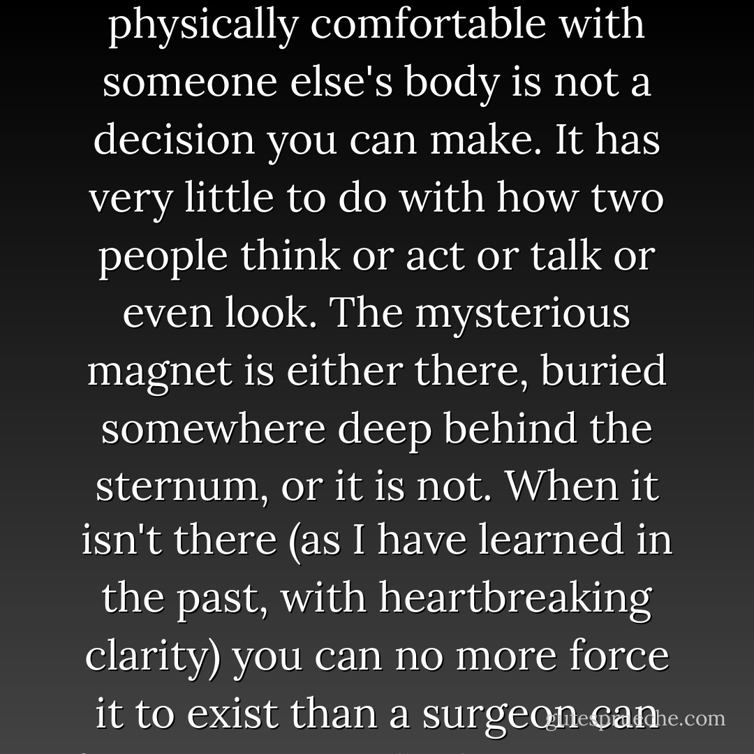 One thing I do know about intimacy is that there are certain natural laws which govern the sexual experience of two people, and that these laws cannot be budged any more than gravity can be negotiated with. To feel physically comfortable with someone else's body is not a decision you can make. It has very little to do with how two people think or act or talk or even look. The mysterious magnet is either there, buried somewhere deep behind the sternum, or it is not. When it isn't there (as I have learned in the past, with heartbreaking clarity) you can no more force it to exist than a surgeon can force a patient's body to accept a kidney from the wrong donor. My friend Annie says it all comes down to one simple question: "Do you want your belly pressed against this person's belly forever --or not? - Elizabeth Gilbert