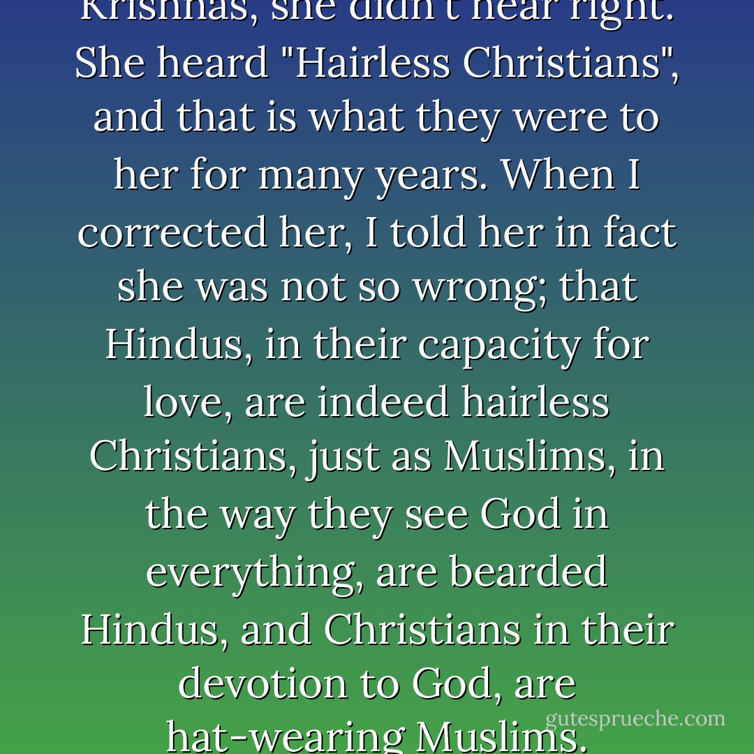 And so, when she heard if Hare Krishnas, she didn't hear right. She heard "Hairless Christians", and that is what they were to her for many years. When I corrected her, I told her in fact she was not so wrong; that Hindus, in their capacity for love, are indeed hairless Christians, just as Muslims, in the way they see God in everything, are bearded Hindus, and Christians in their devotion to God, are hat-wearing Muslims. - Yann Martel
