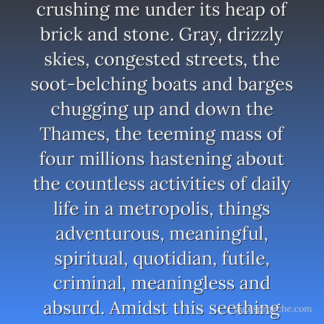The great city seemed to weigh upon me, as though it were crushing me under its heap of brick and stone. Gray, drizzly skies, congested streets, the soot-belching boats and barges chugging up and down the Thames, the teeming mass of four millions hastening about the countless activities of daily life in a metropolis, things adventurous, meaningful, spiritual, quotidian, futile, criminal, meaningless and absurd. Amidst this seething stew of humanity, I painted. - Gary Inbinder
