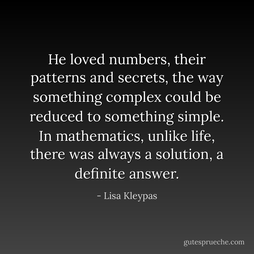 He loved numbers, their patterns and secrets, the way something complex could be reduced to something simple. In mathematics, unlike life, there was always a solution, a definite answer. - Lisa Kleypas
