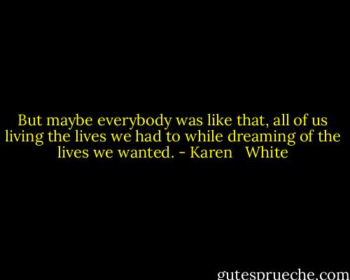 But maybe everybody was like that, all of us living the lives we had to while dreaming of the lives we wanted. - Karen   White