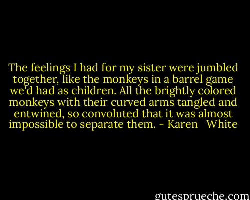 The feelings I had for my sister were jumbled together, like the monkeys in a barrel game we'd had as children. All the brightly colored monkeys with their curved arms tangled and entwined, so convoluted that it was almost impossible to separate them. - Karen   White