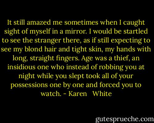 It still amazed me sometimes when I caught sight of myself in a mirror. I would be startled to see the stranger there, as if still expecting to see my blond hair and tight skin, my hands with long, straight fingers. Age was a thief, an insidious one who instead of robbing you at night while you slept took all of your possessions one by one and forced you to watch. - Karen   White