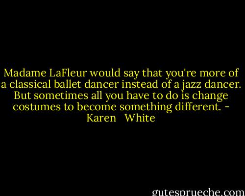Madame LaFleur would say that you're more of a classical ballet dancer instead of a jazz dancer. But sometimes all you have to do is change costumes to become something different. - Karen   White