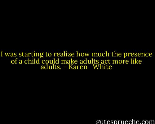 I was starting to realize how much the presence of a child could make adults act more like adults. - Karen   White