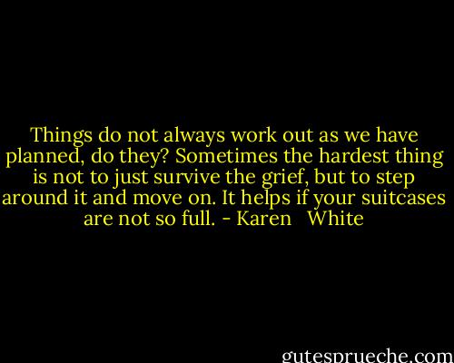 Things do not always work out as we have planned, do they? Sometimes the hardest thing is not to just survive the grief, but to step around it and move on. It helps if your suitcases are not so full. - Karen   White