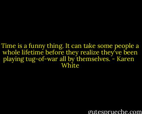 Time is a funny thing. It can take some people a whole lifetime before they realize they've been playing tug-of-war all by themselves. - Karen   White