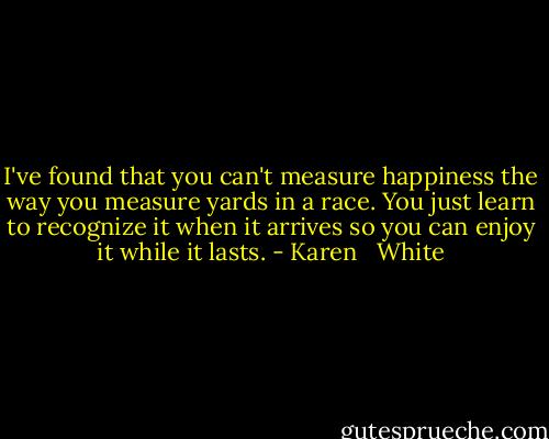 I've found that you can't measure happiness the way you measure yards in a race. You just learn to recognize it when it arrives so you can enjoy it while it lasts. - Karen   White