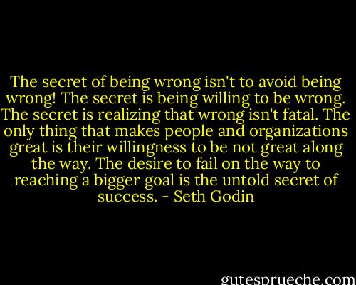 The secret of being wrong isn't to avoid being wrong! The secret is being willing to be wrong. The secret is realizing that wrong isn't fatal. The only thing that makes people and organizations great is their willingness to be not great along the way. The desire to fail on the way to reaching a bigger goal is the untold secret of success. - Seth Godin