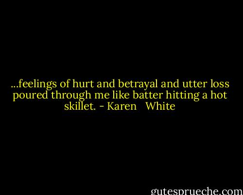 ...feelings of hurt and betrayal and utter loss poured through me like batter hitting a hot skillet. - Karen   White