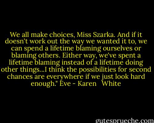 We all make choices, Miss Szarka. And if it doesn't work out the way we wanted it to, we can spend a lifetime blaming ourselves or blaming others. Either way, we've spent a lifetime blaming instead of a lifetime doing other things...I think the possibilities for second chances are everywhere if we just look hard enough." Eve - Karen   White