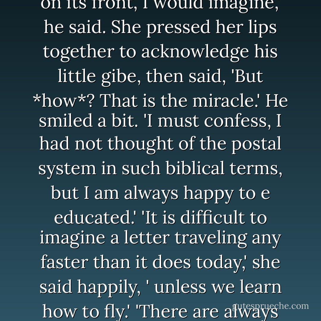 It is only that I am fascinated by the postal system. It's really quite marvelous.<br />He looked at her curiously, and she couldn't tell if he believed her. Luckily for her, it was the truth, even if she'd said it to cover a lie ... 'I should like to follow a letter one day,' she said, 'just to see where it goes.'<br />'To the address on its front, I would imagine,' he said.<br />She pressed her lips together to acknowledge his little gibe, then said, 'But *how*? That is the miracle.'<br />He smiled a bit. 'I must confess, I had not thought of the postal system in such biblical terms, but I am always happy to e educated.'<br />'It is difficult to imagine a letter traveling any faster than it does today,' she said happily, ' unless we learn how to fly.'<br />'There are always pigeons,' he said.<br />She laughed. 'Can you imagine an entire flock, lifting off to the sky to deliver our mail?'<br />'It is a terrifying prospect. Especially for those walking beneath.'<br />That brought another giggle. Anne could not recall the last time she had felt so merry. - Julia Quinn