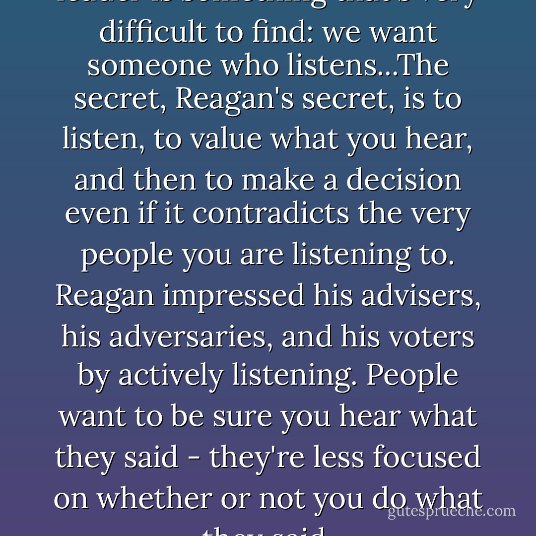 What most people want in a leader is something that's very difficult to find: we want someone who listens...The secret, Reagan's secret, is to listen, to value what you hear, and then to make a decision even if it contradicts the very people you are listening to. Reagan impressed his advisers, his adversaries, and his voters by actively listening. People want to be sure you hear what they said - they're less focused on whether or not you do what they said. - Seth Godin