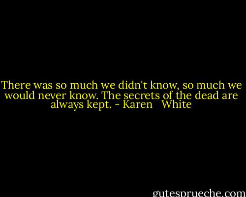 There was so much we didn't know, so much we would never know. The secrets of the dead are always kept. - Karen   White