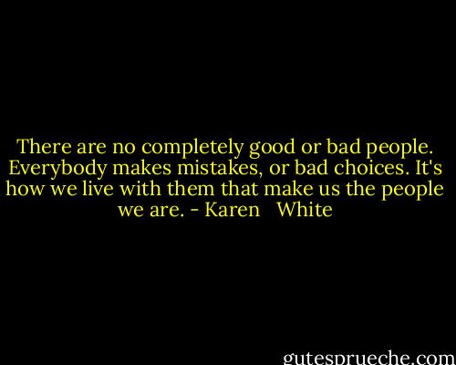 There are no completely good or bad people. Everybody makes mistakes, or bad choices. It's how we live with them that make us the people we are. - Karen   White