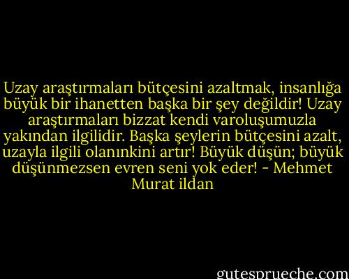Uzay araştırmaları bütçesini azaltmak, insanlığa büyük bir ihanetten başka bir şey değildir! Uzay araştırmaları bizzat kendi varoluşumuzla yakından ilgilidir. Başka şeylerin bütçesini azalt, uzayla ilgili olanınkini artır! Büyük düşün; büyük düşünmezsen evren seni yok eder! - Mehmet Murat ildan