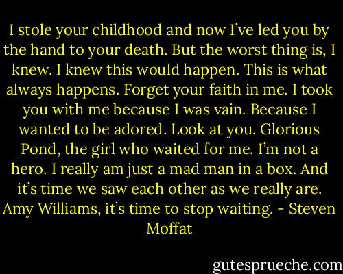 I stole your childhood and now I’ve led you by the hand to your death. But the worst thing is, I knew. I knew this would happen. This is what always happens. Forget your faith in me. I took you with me because I was vain. Because I wanted to be adored. Look at you. Glorious Pond, the girl who waited for me. I’m not a hero. I really am just a mad man in a box. And it’s time we saw each other as we really are. Amy Williams, it’s time to stop waiting. - Steven Moffat