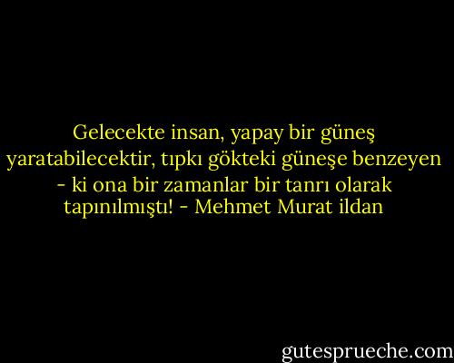 Gelecekte insan, yapay bir güneş yaratabilecektir, tıpkı gökteki güneşe benzeyen - ki ona bir zamanlar bir tanrı olarak tapınılmıştı! - Mehmet Murat ildan