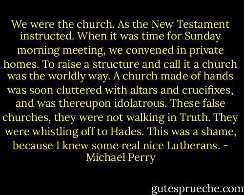 We were the church. As the New Testament instructed. When it was time for Sunday morning meeting, we convened in private homes. To raise a structure and call it a church was the worldly way. A church made of hands was soon cluttered with altars and crucifixes, and was thereupon idolatrous. These false churches, they were not walking in Truth. They were whistling off to Hades. This was a shame, because I knew some real nice Lutherans. - Michael Perry