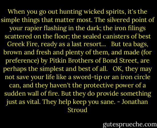 When you go out hunting wicked spirits, it's the simple things that matter most. The silvered point of your rapier flashing in the dark; the iron filings scattered on the floor; the sealed canisters of best Greek Fire, ready as a last resort... <br /><br />But tea bags, brown and fresh and plenty of them, and made (for preference) by Pitkin Brothers of Bond Street, are perhaps the simplest and best of all. <br /><br />OK, they may not save your life like a sword-tip or an iron circle can, and they haven't the protective power of a sudden wall of fire. But they do provide something just as vital. They help keep you sane. - Jonathan Stroud
