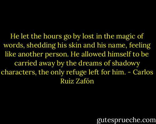 He let the hours go by lost in the magic of words, shedding his skin and his name, feeling like another person. He allowed himself to be carried away by the dreams of shadowy characters, the only refuge left for him. - Carlos Ruiz Zafón