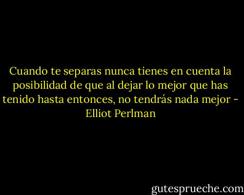 Cuando te separas nunca tienes en cuenta la posibilidad de que al dejar lo mejor que has tenido hasta entonces, no tendrás nada mejor - Elliot Perlman