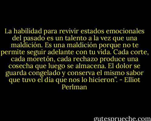 La habilidad para revivir estados emocionales del pasado es un talento a la vez que una maldición. Es una maldición porque no te permite seguir adelante con tu vida. Cada corte, cada moretón, cada rechazo produce una cosecha que luego se almacena. El dolor se guarda congelado y conserva el mismo sabor que tuvo el día que nos lo hicieron”. - Elliot Perlman