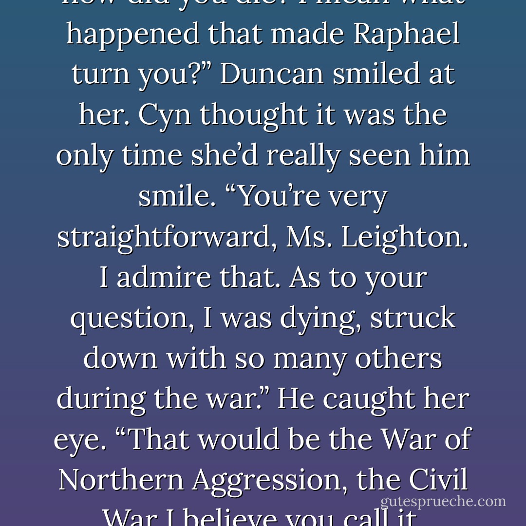 I don’t mean to offend, but . . . how did you die? I mean what happened that made Raphael turn you?” Duncan smiled at her. Cyn thought it was the only time she’d really seen him smile. “You’re very straightforward, Ms. Leighton. I admire that. As to your question, I was dying, struck down with so many others during the war.” He caught her eye. “That would be the War of Northern Aggression, the Civil War I believe you call it. - D.B. Reynolds