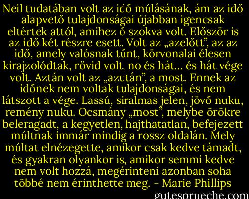 Neil tudatában volt az idő múlásának, ám az idő alapvető tulajdonságai újabban igencsak eltértek attól, amihez ő szokva volt. Először is az idő két részre esett. Volt az „azelőtt”, az az idő, amely valósnak tűnt, körvonalai élesen kirajzolódtak, rövid volt, no és hát… és hát vége volt. Aztán volt az „azután”, a most. Ennek az időnek nem voltak tulajdonságai, és nem látszott a vége. Lassú, siralmas jelen, jövő nuku, remény nuku. Ocsmány „most”, melybe örökre beleragadt, a kegyetlen, hajthatatlan, befejezett múltnak immár mindig a rossz oldalán. Mely múltat elnézegette, amikor csak kedve támadt, és gyakran olyankor is, amikor semmi kedve nem volt hozzá, megérinteni azonban soha többé nem érinthette meg. - Marie Phillips