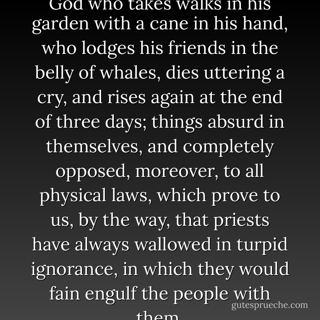I can't admit of an old boy of a God who takes walks in his garden with a cane in his hand, who lodges his friends in the belly of whales, dies uttering a cry, and rises again at the end of three days; things absurd in themselves, and completely opposed, moreover, to all physical laws, which prove to us, by the way, that priests have always wallowed in turpid ignorance, in which they would fain engulf the people with them. - Gustave Flaubert