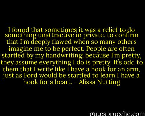 I found that sometimes it was a relief to do something unattractive in private, to confirm that I’m deeply flawed when so many others imagine me to be perfect. People are often startled by my handwriting; because I’m pretty, they assume everything I do is pretty. It’s odd to them that I write like I have a hook for an arm, just as Ford would be startled to learn I have a hook for a heart. - Alissa Nutting