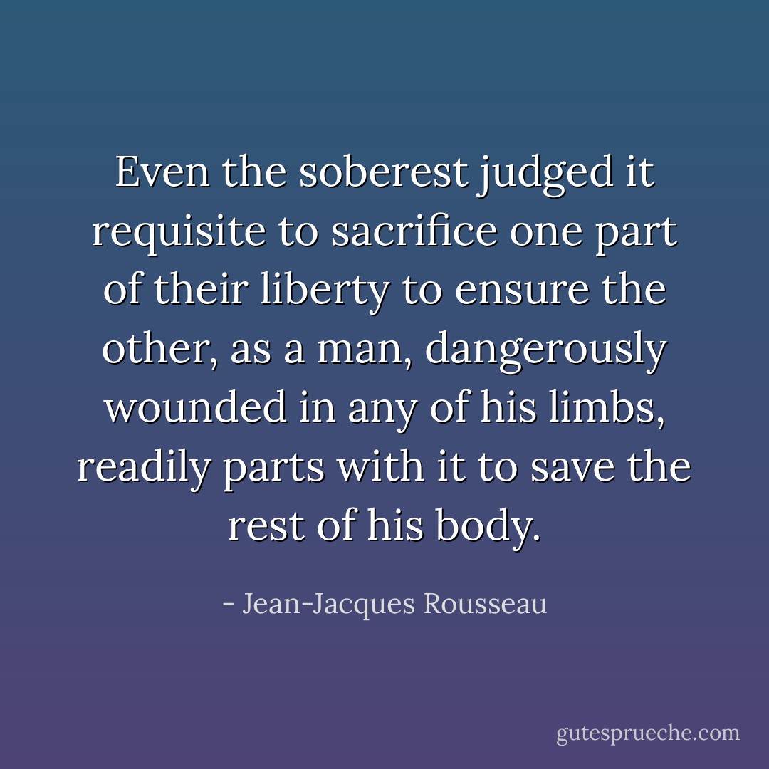 Even the soberest judged it requisite to sacrifice one part of their liberty to ensure the other, as a man, dangerously wounded in any of his limbs, readily parts with it to save the rest of his body. - Jean-Jacques Rousseau