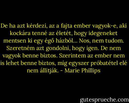 De ha azt kérdezi, az a fajta ember vagyok-e, aki kockára tenné az életét, hogy idegeneket mentsen ki egy égő házból… Nos, nem tudom. Szeretném azt gondolni, hogy igen. De nem vagyok benne biztos. Szerintem az ember nem is lehet benne biztos, míg egyszer próbatétel elé nem állítják. - Marie Phillips