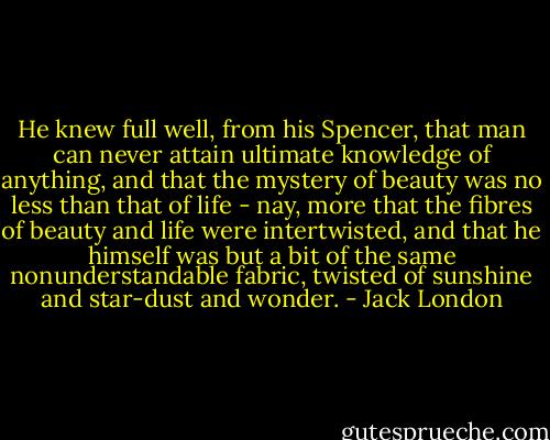 He knew full well, from his Spencer, that man can never attain ultimate knowledge of anything, and that the mystery of beauty was no less than that of life - nay, more that the fibres of beauty and life were intertwisted, and that he himself was but a bit of the same nonunderstandable fabric, twisted of sunshine and star-dust and wonder. - Jack London