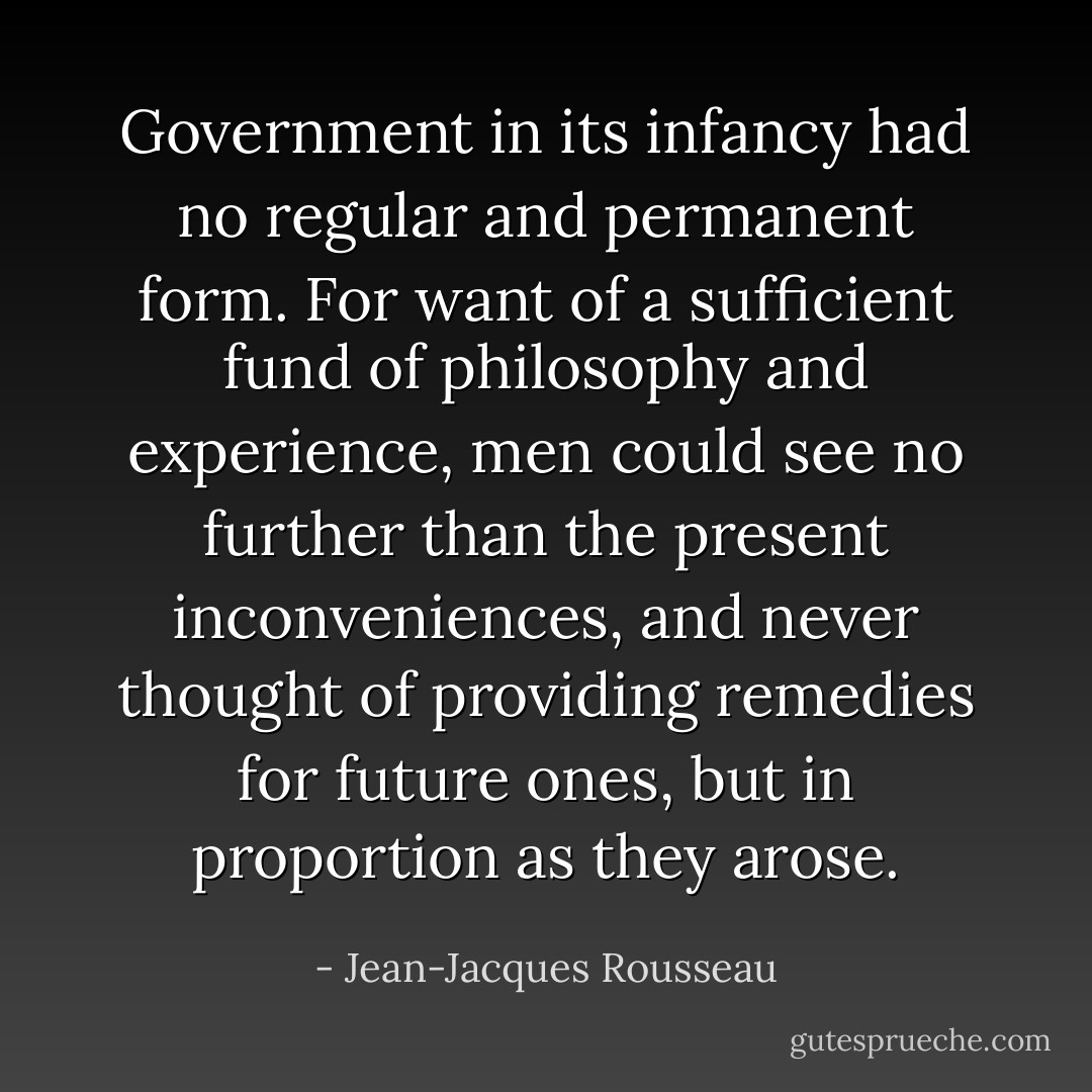 Government in its infancy had no regular and permanent form. For want of a sufficient fund of philosophy and experience, men could see no further than the present inconveniences, and never thought of providing remedies for future ones, but in proportion as they arose. - Jean-Jacques Rousseau