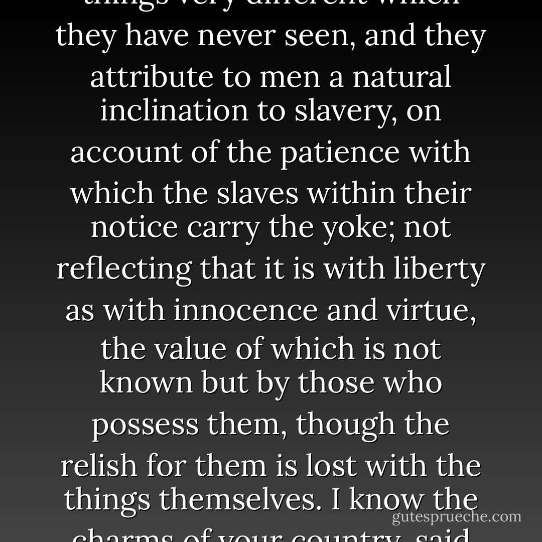 Political writers argue in regard to the love of liberty with the same philosophy that philosophers do in regard to the state of nature; by the things they see they judge of things very different which they have never seen, and they attribute to men a natural inclination to slavery, on account of the patience with which the slaves within their notice carry the yoke; not reflecting that it is with liberty as with innocence and virtue, the value of which is not known but by those who possess them, though the relish for them is lost with the things themselves. I know the charms of your country, said Brasidas to a satrap who was comparing the life of the Spartans with that of the Persepolites; but you can not know the pleasures of mine. - Jean-Jacques Rousseau