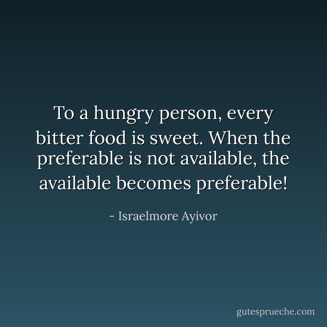 To a hungry person, every bitter food is sweet. When the preferable is not available, the available becomes preferable! - Israelmore Ayivor