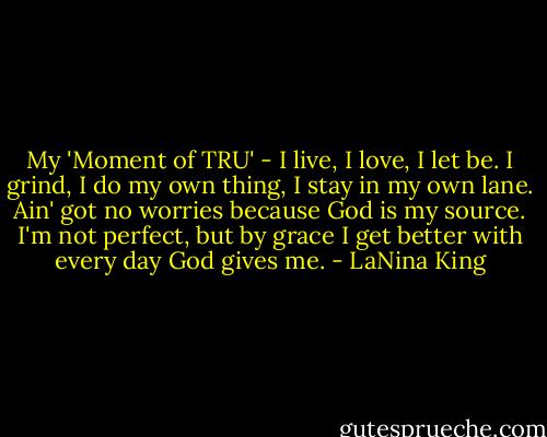 My 'Moment of TRU' - I live, I love, I let be. I grind, I do my own thing, I stay in my own lane. Ain' got no worries because God is my source. I'm not perfect, but by grace I get better with every day God gives me. - LaNina King