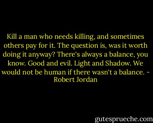 Kill a man who needs killing, and sometimes others pay for it. The question is, was it worth doing it anyway? There's always a balance, you know. Good and evil. Light and Shadow. We would not be human if there wasn't a balance. - Robert Jordan