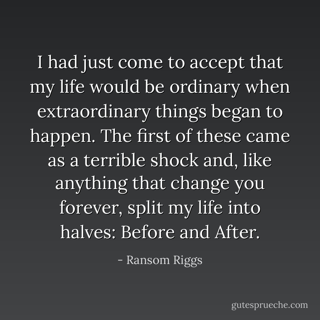 I had just come to accept that my life would be ordinary when extraordinary things began to happen. The first of these came as a terrible shock and, like anything that change you forever, split my life into halves: Before and After. - Ransom Riggs