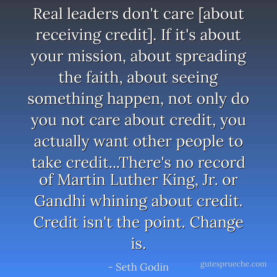 Real leaders don't care [about receiving credit]. If it's about your mission, about spreading the faith, about seeing something happen, not only do you not care about credit, you actually want other people to take credit...There's no record of Martin Luther King, Jr. or Gandhi whining about credit. Credit isn't the point. Change is. - Seth Godin