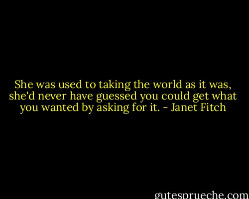 She was used to taking the world as it was, she'd never have guessed you could get what you wanted by asking for it. - Janet Fitch