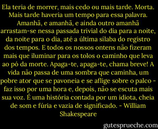 Ela teria de morrer, mais cedo ou mais tarde. Morta. Mais tarde haveria um tempo para essa palavra. Amanhã, e amanhã, e ainda outro amanhã arrastam-se nessa passada trivial do dia para a noite, da noite para o dia, até a última sílaba do registro dos tempos. E todos os nossos ontens não fizeram mais que iluminar para os tolos o caminho que leva ao pó da morte. Apaga-te, apaga-te, chama breve! A vida não passa de uma sombra que caminha, um pobre ator que se pavoneia e se aflige sobre o palco - faz isso por uma hora e, depois, não se escuta mais sua voz. É uma história contada por um idiota, cheia de som e fúria e vazia de significado. - William Shakespeare