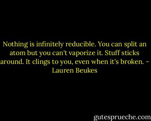 Nothing is infinitely reducible. You can split an atom but you can't vaporize it. Stuff sticks around. It clings to you, even when it's broken. - Lauren Beukes